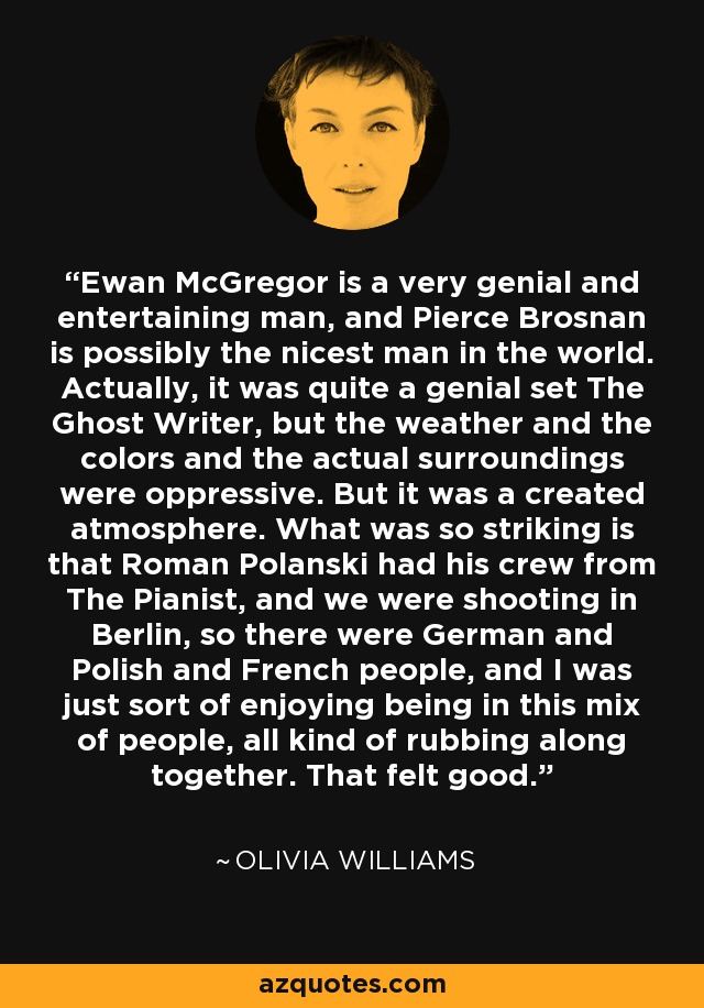 Ewan McGregor is a very genial and entertaining man, and Pierce Brosnan is possibly the nicest man in the world. Actually, it was quite a genial set The Ghost Writer, but the weather and the colors and the actual surroundings were oppressive. But it was a created atmosphere. What was so striking is that Roman Polanski had his crew from The Pianist, and we were shooting in Berlin, so there were German and Polish and French people, and I was just sort of enjoying being in this mix of people, all kind of rubbing along together. That felt good. - Olivia Williams