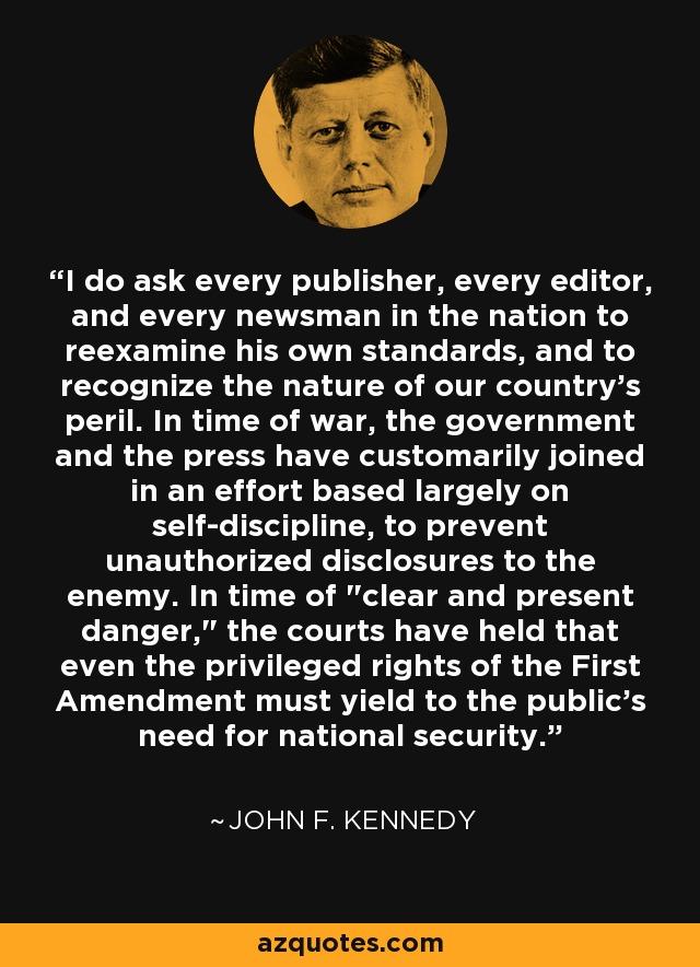 I do ask every publisher, every editor, and every newsman in the nation to reexamine his own standards, and to recognize the nature of our country's peril. In time of war, the government and the press have customarily joined in an effort based largely on self-discipline, to prevent unauthorized disclosures to the enemy. In time of 