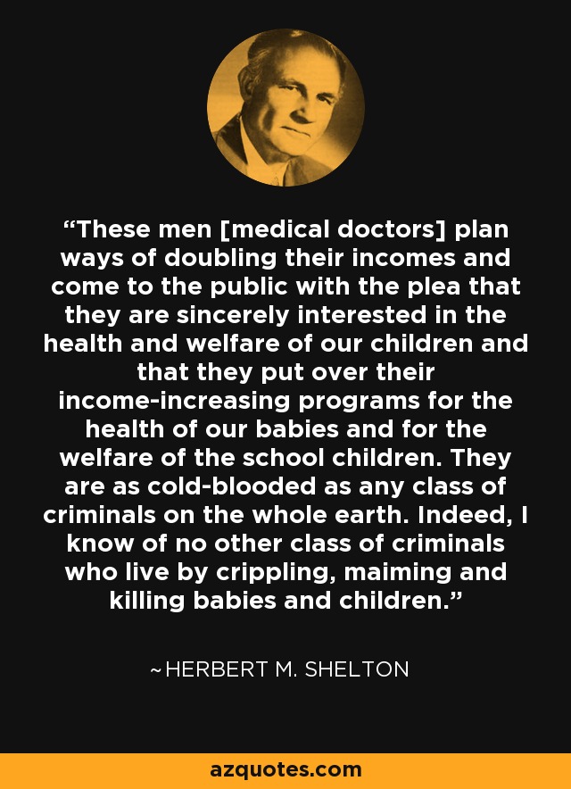 These men [medical doctors] plan ways of doubling their incomes and come to the public with the plea that they are sincerely interested in the health and welfare of our children and that they put over their income-increasing programs for the health of our babies and for the welfare of the school children. They are as cold-blooded as any class of criminals on the whole earth. Indeed, I know of no other class of criminals who live by crippling, maiming and killing babies and children. - Herbert M. Shelton