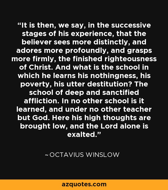 It is then, we say, in the successive stages of his experience, that the believer sees more distinctly, and adores more profoundly, and grasps more firmly, the finished righteousness of Christ. And what is the school in which he learns his nothingness, his poverty, his utter destitution? The school of deep and sanctified affliction. In no other school is it learned, and under no other teacher but God. Here his high thoughts are brought low, and the Lord alone is exalted. - Octavius Winslow