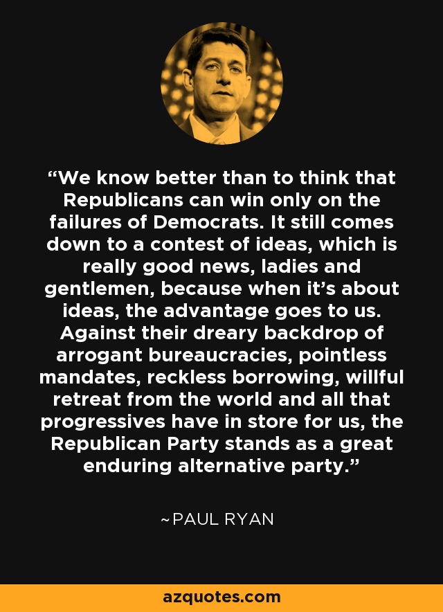 We know better than to think that Republicans can win only on the failures of Democrats. It still comes down to a contest of ideas, which is really good news, ladies and gentlemen, because when it's about ideas, the advantage goes to us. Against their dreary backdrop of arrogant bureaucracies, pointless mandates, reckless borrowing, willful retreat from the world and all that progressives have in store for us, the Republican Party stands as a great enduring alternative party. - Paul Ryan