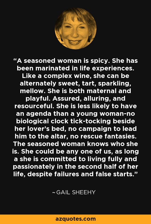 A seasoned woman is spicy. She has been marinated in life experiences. Like a complex wine, she can be alternately sweet, tart, sparkling, mellow. She is both maternal and playful. Assured, alluring, and resourceful. She is less likely to have an agenda than a young woman-no biological clock tick-tocking beside her lover's bed, no campaign to lead him to the altar, no rescue fantasies. The seasoned woman knows who she is. She could be any one of us, as long a she is committed to living fully and passionately in the second half of her life, despite failures and false starts. - Gail Sheehy