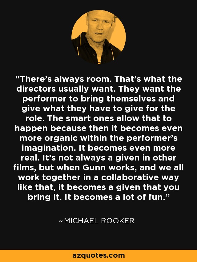 There's always room. That's what the directors usually want. They want the performer to bring themselves and give what they have to give for the role. The smart ones allow that to happen because then it becomes even more organic within the performer's imagination. It becomes even more real. It's not always a given in other films, but when Gunn works, and we all work together in a collaborative way like that, it becomes a given that you bring it. It becomes a lot of fun. - Michael Rooker