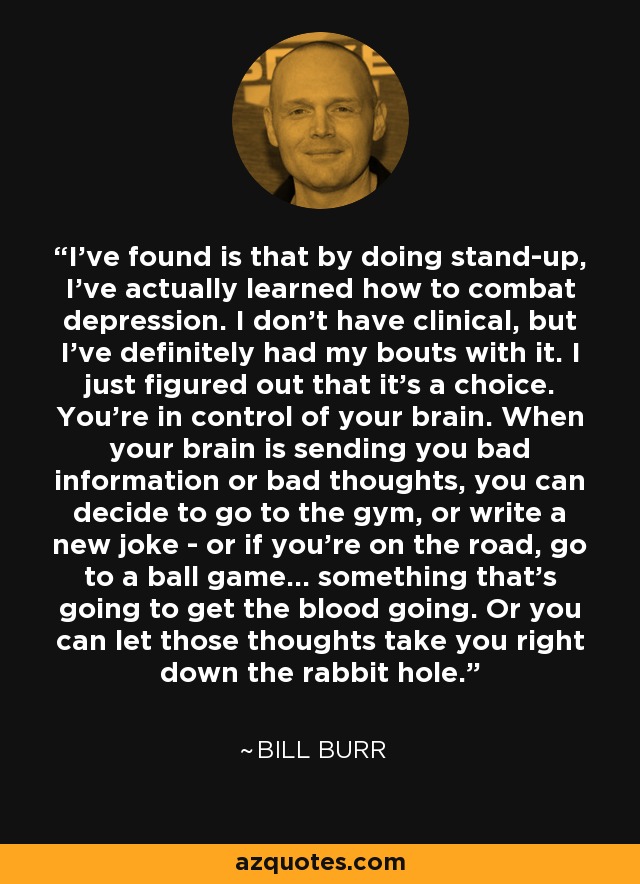 I've found is that by doing stand-up, I've actually learned how to combat depression. I don't have clinical, but I've definitely had my bouts with it. I just figured out that it's a choice. You're in control of your brain. When your brain is sending you bad information or bad thoughts, you can decide to go to the gym, or write a new joke - or if you're on the road, go to a ball game... something that's going to get the blood going. Or you can let those thoughts take you right down the rabbit hole. - Bill Burr