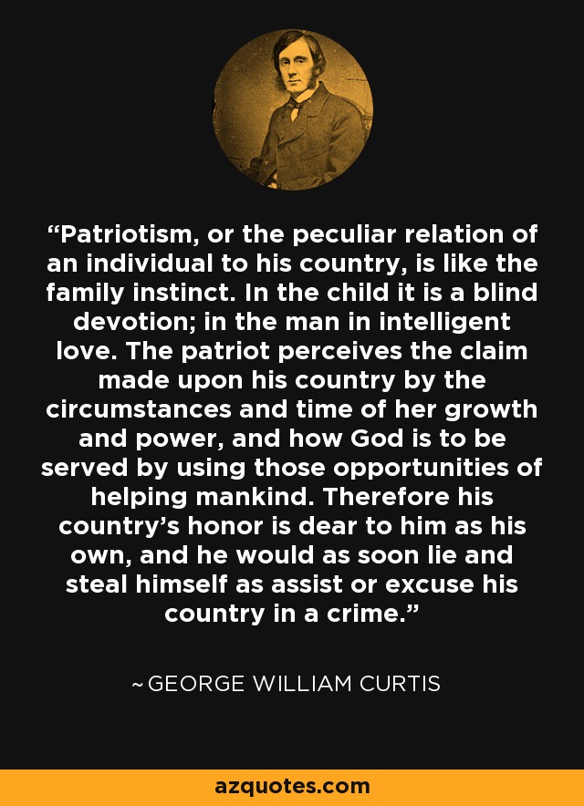 Patriotism, or the peculiar relation of an individual to his country, is like the family instinct. In the child it is a blind devotion; in the man in intelligent love. The patriot perceives the claim made upon his country by the circumstances and time of her growth and power, and how God is to be served by using those opportunities of helping mankind. Therefore his country's honor is dear to him as his own, and he would as soon lie and steal himself as assist or excuse his country in a crime. - George William Curtis
