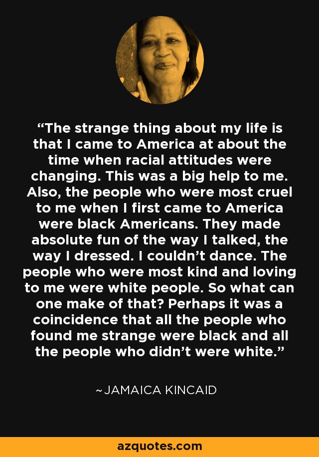 The strange thing about my life is that I came to America at about the time when racial attitudes were changing. This was a big help to me. Also, the people who were most cruel to me when I first came to America were black Americans. They made absolute fun of the way I talked, the way I dressed. I couldn't dance. The people who were most kind and loving to me were white people. So what can one make of that? Perhaps it was a coincidence that all the people who found me strange were black and all the people who didn't were white. - Jamaica Kincaid