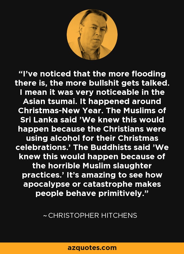 I've noticed that the more flooding there is, the more bullshit gets talked. I mean it was very noticeable in the Asian tsumai. It happened around Christmas-New Year. The Muslims of Sri Lanka said 'We knew this would happen because the Christians were using alcohol for their Christmas celebrations.' The Buddhists said 'We knew this would happen because of the horrible Muslim slaughter practices.' It's amazing to see how apocalypse or catastrophe makes people behave primitively. - Christopher Hitchens