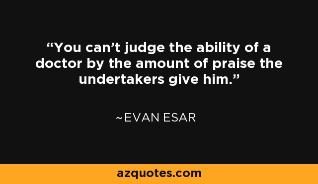 You can't judge the ability of a doctor by the amount of praise the undertakers give him. - Evan Esar