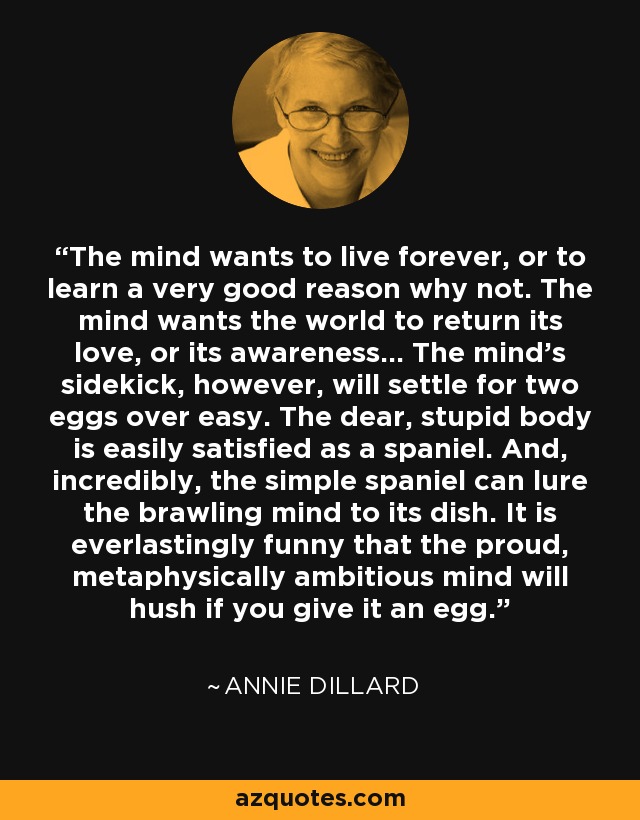 The mind wants to live forever, or to learn a very good reason why not. The mind wants the world to return its love, or its awareness... The mind's sidekick, however, will settle for two eggs over easy. The dear, stupid body is easily satisfied as a spaniel. And, incredibly, the simple spaniel can lure the brawling mind to its dish. It is everlastingly funny that the proud, metaphysically ambitious mind will hush if you give it an egg. - Annie Dillard