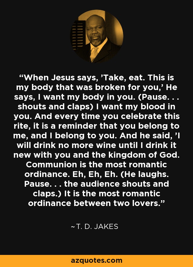 When Jesus says, 'Take, eat. This is my body that was broken for you,' He says, I want my body in you. (Pause. . . shouts and claps) I want my blood in you. And every time you celebrate this rite, it is a reminder that you belong to me, and I belong to you. And he said, 'I will drink no more wine until I drink it new with you and the kingdom of God. Communion is the most romantic ordinance. Eh, Eh, Eh. (He laughs. Pause. . . the audience shouts and claps.) It is the most romantic ordinance between two lovers. - T. D. Jakes