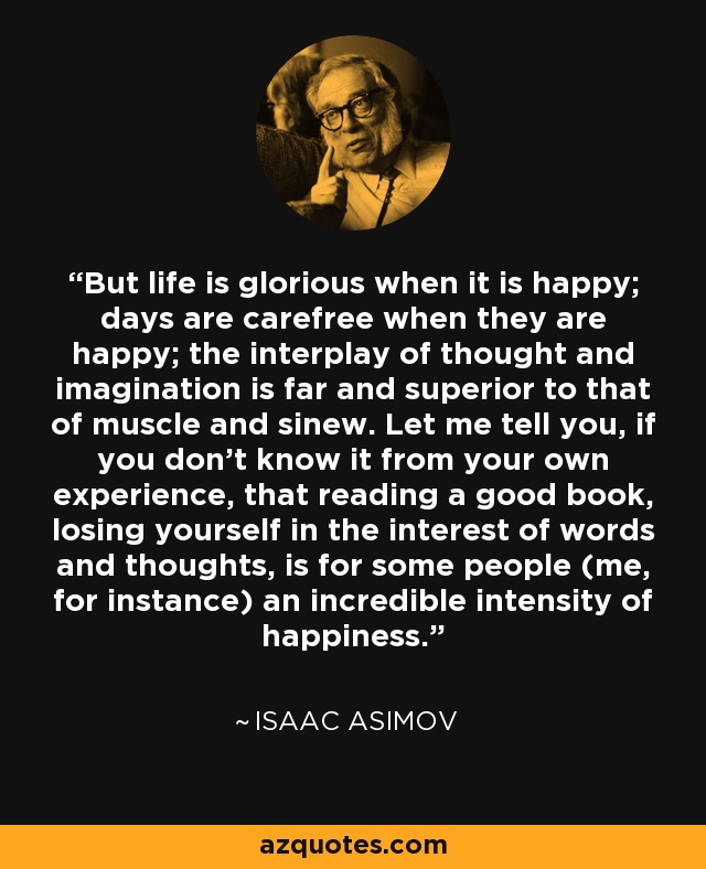 But life is glorious when it is happy; days are carefree when they are happy; the interplay of thought and imagination is far and superior to that of muscle and sinew. Let me tell you, if you don't know it from your own experience, that reading a good book, losing yourself in the interest of words and thoughts, is for some people (me, for instance) an incredible intensity of happiness. - Isaac Asimov