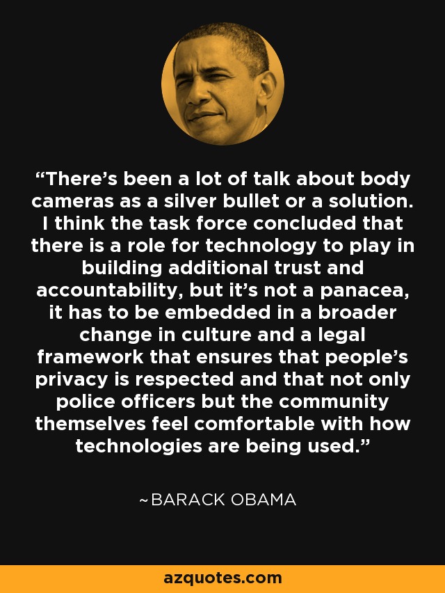 There's been a lot of talk about body cameras as a silver bullet or a solution. I think the task force concluded that there is a role for technology to play in building additional trust and accountability, but it's not a panacea, it has to be embedded in a broader change in culture and a legal framework that ensures that people's privacy is respected and that not only police officers but the community themselves feel comfortable with how technologies are being used. - Barack Obama