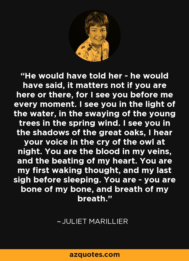 He would have told her - he would have said, it matters not if you are here or there, for I see you before me every moment. I see you in the light of the water, in the swaying of the young trees in the spring wind. I see you in the shadows of the great oaks, I hear your voice in the cry of the owl at night. You are the blood in my veins, and the beating of my heart. You are my first waking thought, and my last sigh before sleeping. You are - you are bone of my bone, and breath of my breath. - Juliet Marillier