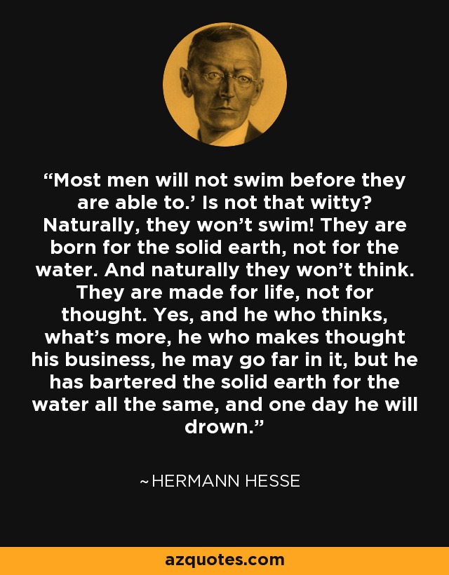 Most men will not swim before they are able to.' Is not that witty? Naturally, they won't swim! They are born for the solid earth, not for the water. And naturally they won't think. They are made for life, not for thought. Yes, and he who thinks, what's more, he who makes thought his business, he may go far in it, but he has bartered the solid earth for the water all the same, and one day he will drown. - Hermann Hesse