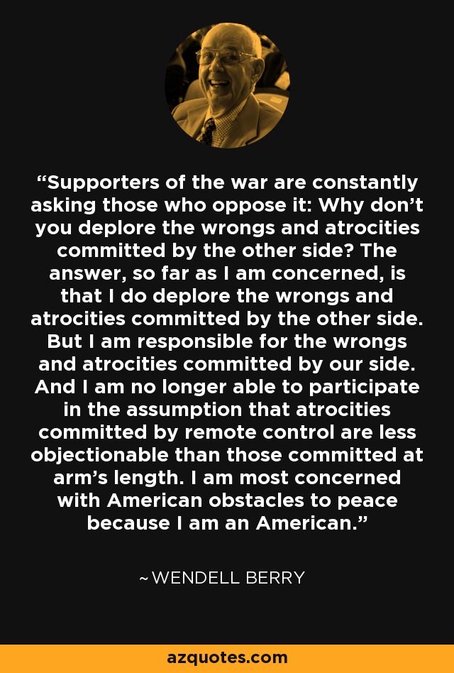 Supporters of the war are constantly asking those who oppose it: Why don't you deplore the wrongs and atrocities committed by the other side? The answer, so far as I am concerned, is that I do deplore the wrongs and atrocities committed by the other side. But I am responsible for the wrongs and atrocities committed by our side. And I am no longer able to participate in the assumption that atrocities committed by remote control are less objectionable than those committed at arm's length. I am most concerned with American obstacles to peace because I am an American. - Wendell Berry