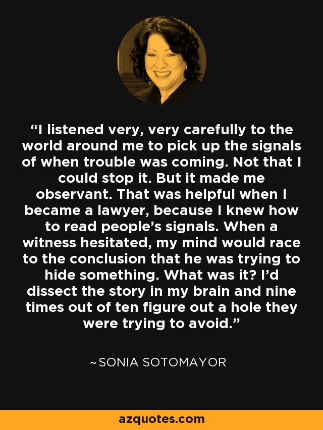 I listened very, very carefully to the world around me to pick up the signals of when trouble was coming. Not that I could stop it. But it made me observant. That was helpful when I became a lawyer, because I knew how to read people's signals. When a witness hesitated, my mind would race to the conclusion that he was trying to hide something. What was it? I'd dissect the story in my brain and nine times out of ten figure out a hole they were trying to avoid. - Sonia Sotomayor