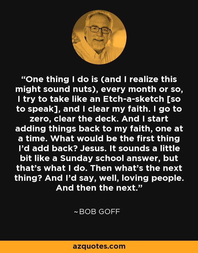 One thing I do is (and I realize this might sound nuts), every month or so, I try to take like an Etch-a-sketch [so to speak], and I clear my faith. I go to zero, clear the deck. And I start adding things back to my faith, one at a time. What would be the first thing I'd add back? Jesus. It sounds a little bit like a Sunday school answer, but that's what I do. Then what's the next thing? And I'd say, well, loving people. And then the next. - Bob Goff
