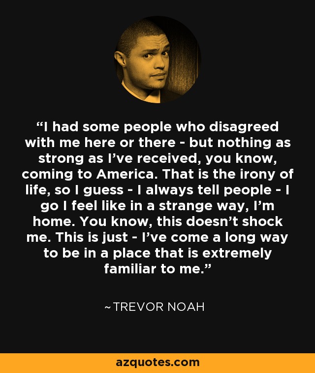 I had some people who disagreed with me here or there - but nothing as strong as I've received, you know, coming to America. That is the irony of life, so I guess - I always tell people - I go I feel like in a strange way, I'm home. You know, this doesn't shock me. This is just - I've come a long way to be in a place that is extremely familiar to me. - Trevor Noah