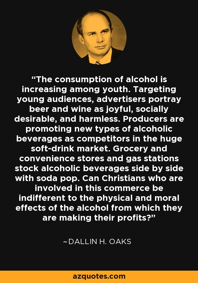 The consumption of alcohol is increasing among youth. Targeting young audiences, advertisers portray beer and wine as joyful, socially desirable, and harmless. Producers are promoting new types of alcoholic beverages as competitors in the huge soft-drink market. Grocery and convenience stores and gas stations stock alcoholic beverages side by side with soda pop. Can Christians who are involved in this commerce be indifferent to the physical and moral effects of the alcohol from which they are making their profits? - Dallin H. Oaks