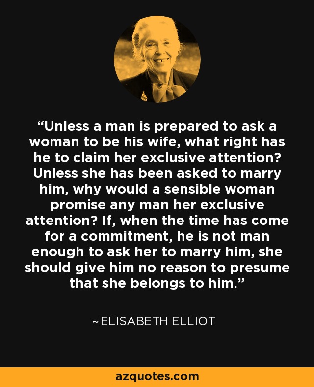 Unless a man is prepared to ask a woman to be his wife, what right has he to claim her exclusive attention? Unless she has been asked to marry him, why would a sensible woman promise any man her exclusive attention? If, when the time has come for a commitment, he is not man enough to ask her to marry him, she should give him no reason to presume that she belongs to him. - Elisabeth Elliot