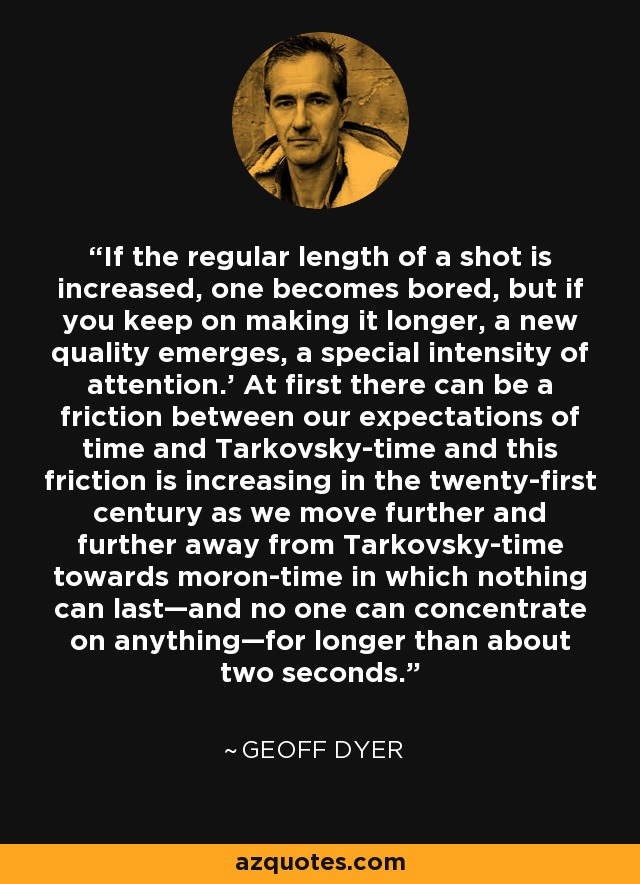 If the regular length of a shot is increased, one becomes bored, but if you keep on making it longer, a new quality emerges, a special intensity of attention.' At first there can be a friction between our expectations of time and Tarkovsky-time and this friction is increasing in the twenty-first century as we move further and further away from Tarkovsky-time towards moron-time in which nothing can last—and no one can concentrate on anything—for longer than about two seconds. - Geoff Dyer