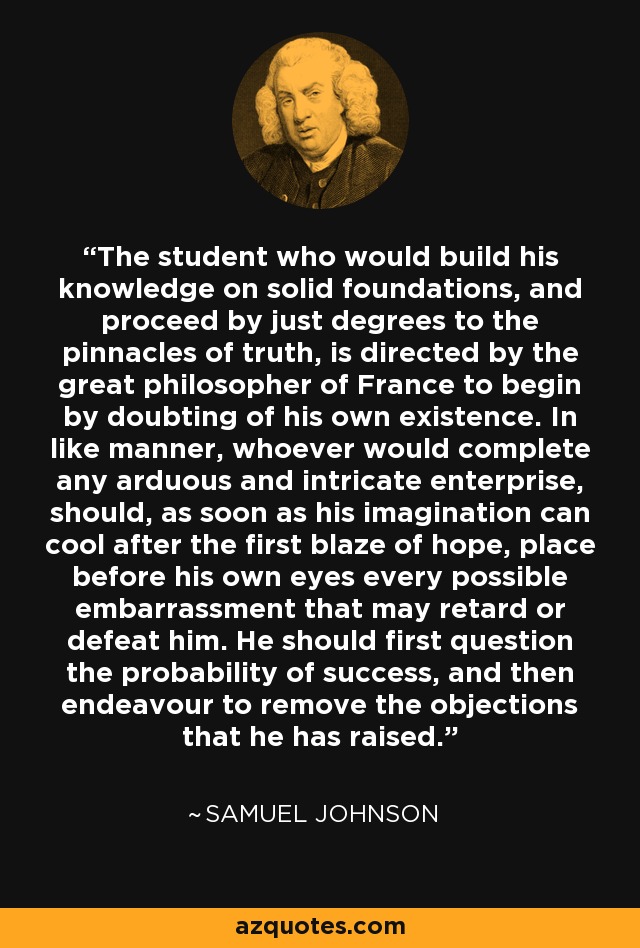 The student who would build his knowledge on solid foundations, and proceed by just degrees to the pinnacles of truth, is directed by the great philosopher of France to begin by doubting of his own existence. In like manner, whoever would complete any arduous and intricate enterprise, should, as soon as his imagination can cool after the first blaze of hope, place before his own eyes every possible embarrassment that may retard or defeat him. He should first question the probability of success, and then endeavour to remove the objections that he has raised. - Samuel Johnson