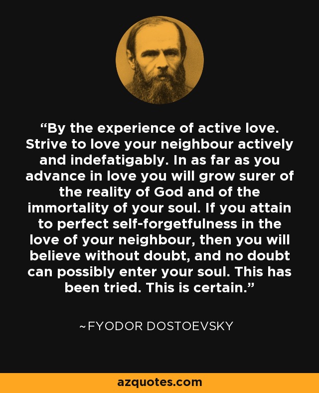 By the experience of active love. Strive to love your neighbour actively and indefatigably. In as far as you advance in love you will grow surer of the reality of God and of the immortality of your soul. If you attain to perfect self-forgetfulness in the love of your neighbour, then you will believe without doubt, and no doubt can possibly enter your soul. This has been tried. This is certain. - Fyodor Dostoevsky