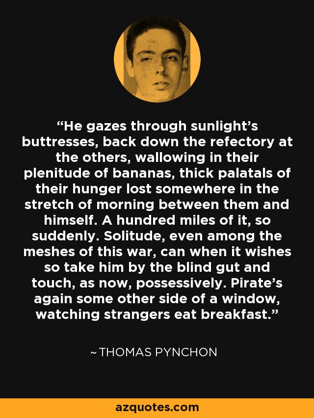 He gazes through sunlight's buttresses, back down the refectory at the others, wallowing in their plenitude of bananas, thick palatals of their hunger lost somewhere in the stretch of morning between them and himself. A hundred miles of it, so suddenly. Solitude, even among the meshes of this war, can when it wishes so take him by the blind gut and touch, as now, possessively. Pirate's again some other side of a window, watching strangers eat breakfast. - Thomas Pynchon