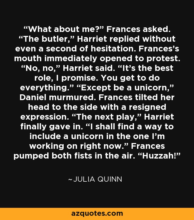 What about me?” Frances asked. “The butler,” Harriet replied without even a second of hesitation. Frances’s mouth immediately opened to protest. “No, no,” Harriet said. “It’s the best role, I promise. You get to do everything.” “Except be a unicorn,” Daniel murmured. Frances tilted her head to the side with a resigned expression. “The next play,” Harriet finally gave in. “I shall find a way to include a unicorn in the one I’m working on right now.” Frances pumped both fists in the air. “Huzzah! - Julia Quinn