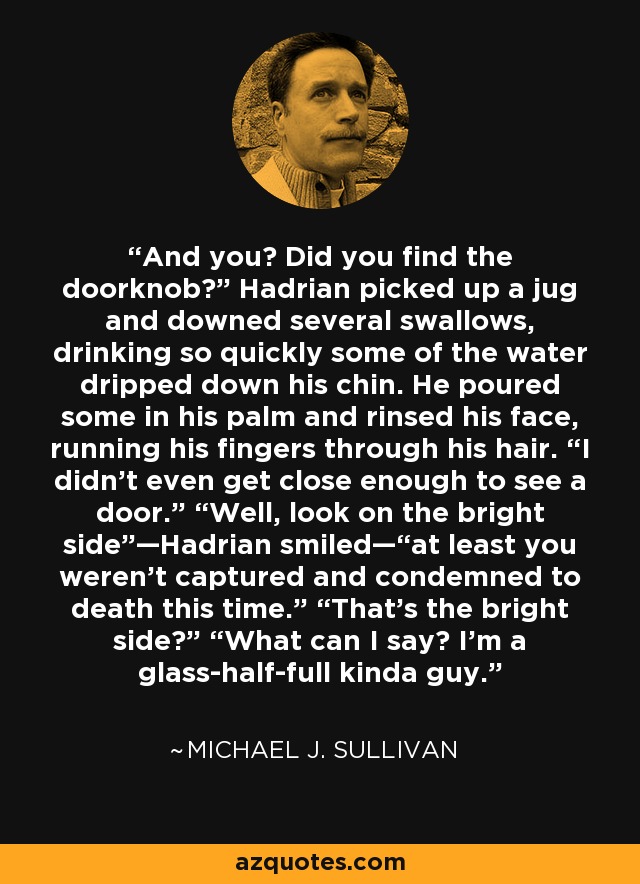 And you? Did you find the doorknob?” Hadrian picked up a jug and downed several swallows, drinking so quickly some of the water dripped down his chin. He poured some in his palm and rinsed his face, running his fingers through his hair. “I didn’t even get close enough to see a door.” “Well, look on the bright side”—Hadrian smiled—“at least you weren’t captured and condemned to death this time.” “That’s the bright side?” “What can I say? I’m a glass-half-full kinda guy. - Michael J. Sullivan