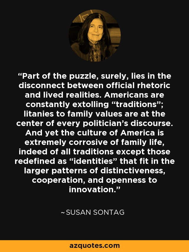 Part of the puzzle, surely, lies in the disconnect between official rhetoric and lived realities. Americans are constantly extolling “traditions”; litanies to family values are at the center of every politician’s discourse. And yet the culture of America is extremely corrosive of family life, indeed of all traditions except those redefined as “identities” that fit in the larger patterns of distinctiveness, cooperation, and openness to innovation. - Susan Sontag