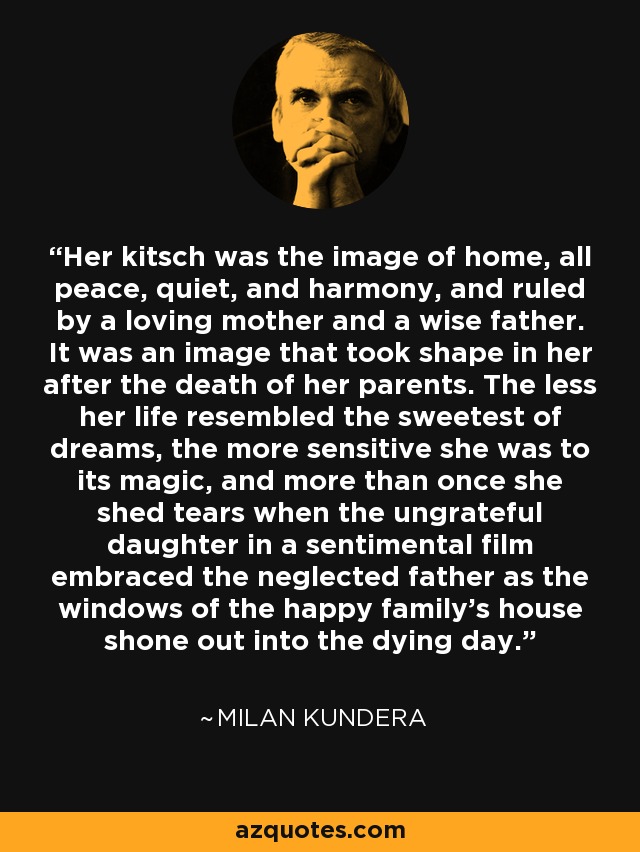 Her kitsch was the image of home, all peace, quiet, and harmony, and ruled by a loving mother and a wise father. It was an image that took shape in her after the death of her parents. The less her life resembled the sweetest of dreams, the more sensitive she was to its magic, and more than once she shed tears when the ungrateful daughter in a sentimental film embraced the neglected father as the windows of the happy family's house shone out into the dying day. - Milan Kundera