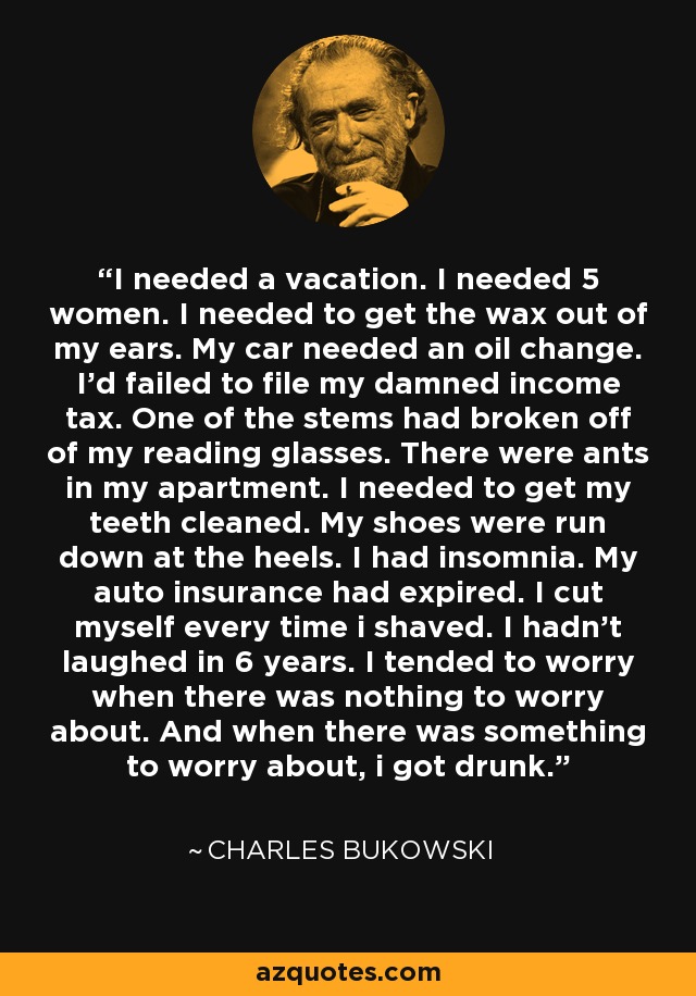 I needed a vacation. I needed 5 women. I needed to get the wax out of my ears. My car needed an oil change. I'd failed to file my damned income tax. One of the stems had broken off of my reading glasses. There were ants in my apartment. I needed to get my teeth cleaned. My shoes were run down at the heels. I had insomnia. My auto insurance had expired. I cut myself every time i shaved. I hadn't laughed in 6 years. I tended to worry when there was nothing to worry about. And when there was something to worry about, i got drunk. - Charles Bukowski