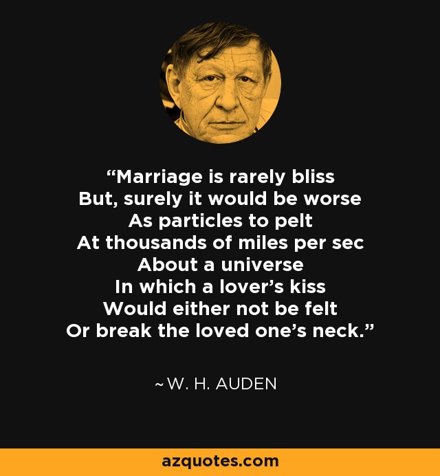 Marriage is rarely bliss But, surely it would be worse As particles to pelt At thousands of miles per sec About a universe In which a lover's kiss Would either not be felt Or break the loved one's neck. - W. H. Auden