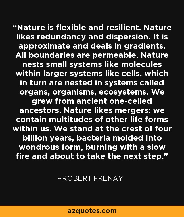 Nature is flexible and resilient. Nature likes redundancy and dispersion. It is approximate and deals in gradients. All boundaries are permeable. Nature nests small systems like molecules within larger systems like cells, which in turn are nested in systems called organs, organisms, ecosystems. We grew from ancient one-celled ancestors. Nature likes mergers: we contain multitudes of other life forms within us. We stand at the crest of four billion years, bacteria molded into wondrous form, burning with a slow fire and about to take the next step. - Robert Frenay