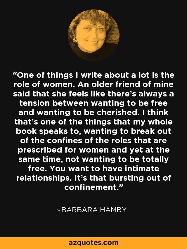 One of things I write about a lot is the role of women. An older friend of mine said that she feels like there's always a tension between wanting to be free and wanting to be cherished. I think that's one of the things that my whole book speaks to, wanting to break out of the confines of the roles that are prescribed for women and yet at the same time, not wanting to be totally free. You want to have intimate relationships. It's that bursting out of confinement. - Barbara Hamby