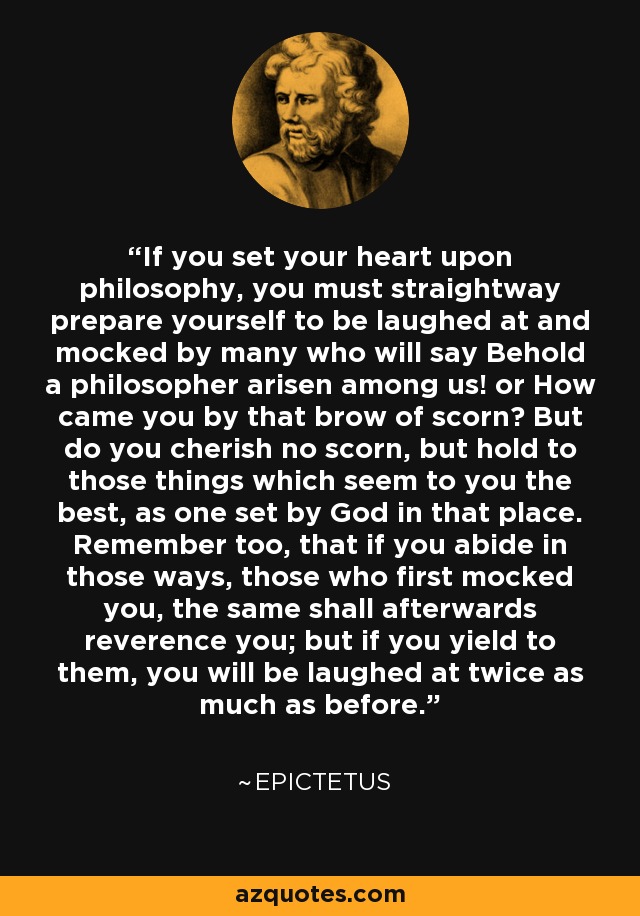 If you set your heart upon philosophy, you must straightway prepare yourself to be laughed at and mocked by many who will say Behold a philosopher arisen among us! or How came you by that brow of scorn? But do you cherish no scorn, but hold to those things which seem to you the best, as one set by God in that place. Remember too, that if you abide in those ways, those who first mocked you, the same shall afterwards reverence you; but if you yield to them, you will be laughed at twice as much as before. - Epictetus