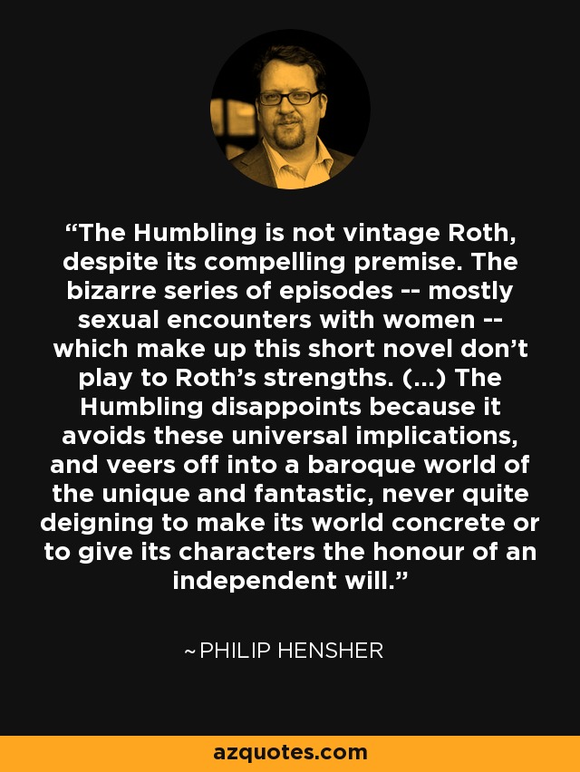 The Humbling is not vintage Roth, despite its compelling premise. The bizarre series of episodes -- mostly sexual encounters with women -- which make up this short novel don't play to Roth's strengths. (...) The Humbling disappoints because it avoids these universal implications, and veers off into a baroque world of the unique and fantastic, never quite deigning to make its world concrete or to give its characters the honour of an independent will. - Philip Hensher