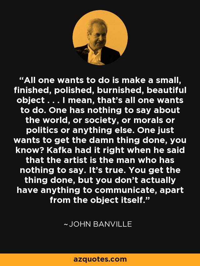All one wants to do is make a small, finished, polished, burnished, beautiful object . . . I mean, that's all one wants to do. One has nothing to say about the world, or society, or morals or politics or anything else. One just wants to get the damn thing done, you know? Kafka had it right when he said that the artist is the man who has nothing to say. It's true. You get the thing done, but you don't actually have anything to communicate, apart from the object itself. - John Banville