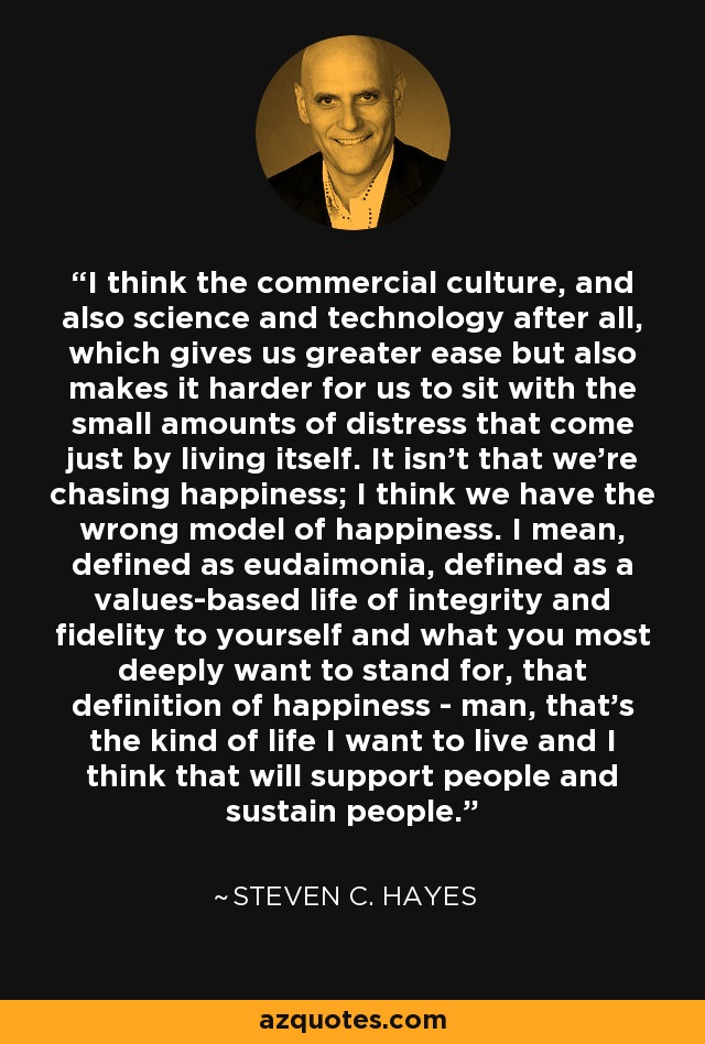 I think the commercial culture, and also science and technology after all, which gives us greater ease but also makes it harder for us to sit with the small amounts of distress that come just by living itself. It isn't that we're chasing happiness; I think we have the wrong model of happiness. I mean, defined as eudaimonia, defined as a values-based life of integrity and fidelity to yourself and what you most deeply want to stand for, that definition of happiness - man, that's the kind of life I want to live and I think that will support people and sustain people. - Steven C. Hayes