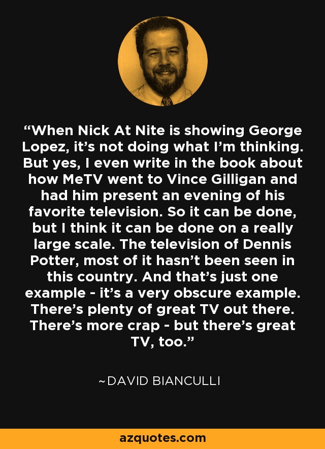 When Nick At Nite is showing George Lopez, it's not doing what I'm thinking. But yes, I even write in the book about how MeTV went to Vince Gilligan and had him present an evening of his favorite television. So it can be done, but I think it can be done on a really large scale. The television of Dennis Potter, most of it hasn't been seen in this country. And that's just one example - it's a very obscure example. There's plenty of great TV out there. There's more crap - but there's great TV, too. - David Bianculli