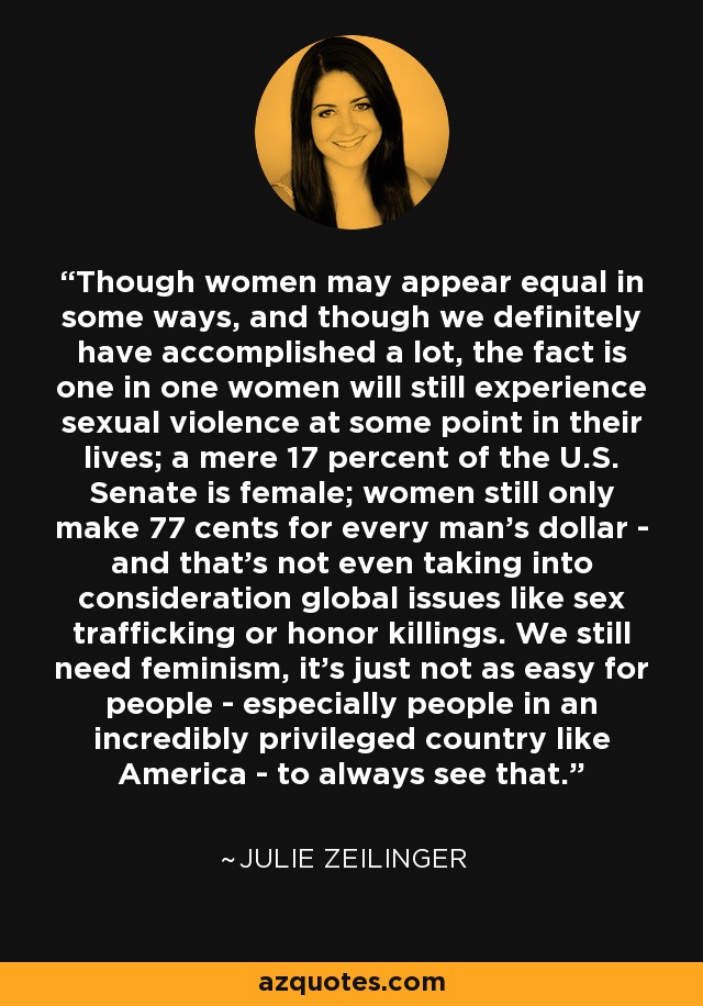 Though women may appear equal in some ways, and though we definitely have accomplished a lot, the fact is one in one women will still experience sexual violence at some point in their lives; a mere 17 percent of the U.S. Senate is female; women still only make 77 cents for every man's dollar - and that's not even taking into consideration global issues like sex trafficking or honor killings. We still need feminism, it's just not as easy for people - especially people in an incredibly privileged country like America - to always see that. - Julie Zeilinger