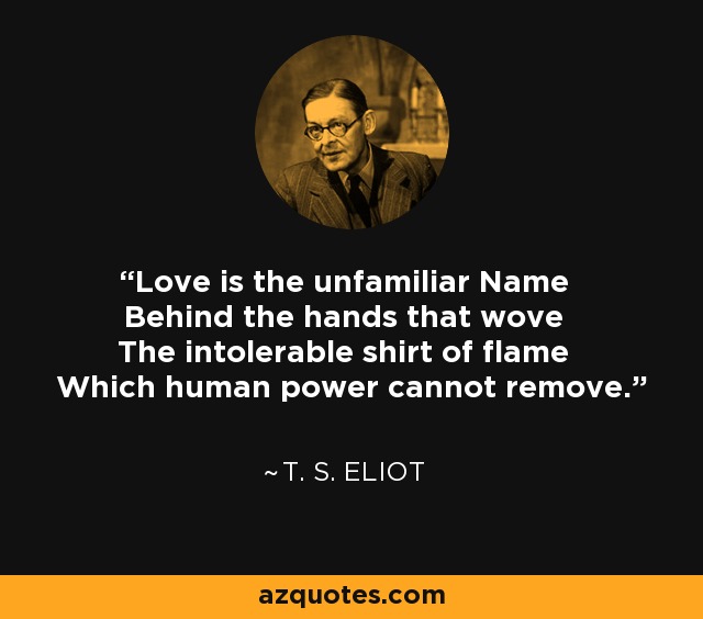 Love is the unfamiliar Name Behind the hands that wove The intolerable shirt of flame Which human power cannot remove. - T. S. Eliot