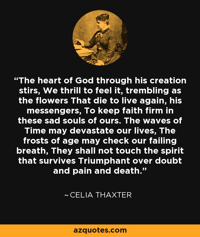 The heart of God through his creation stirs, We thrill to feel it, trembling as the flowers That die to live again, his messengers, To keep faith firm in these sad souls of ours. The waves of Time may devastate our lives, The frosts of age may check our failing breath, They shall not touch the spirit that survives Triumphant over doubt and pain and death. - Celia Thaxter