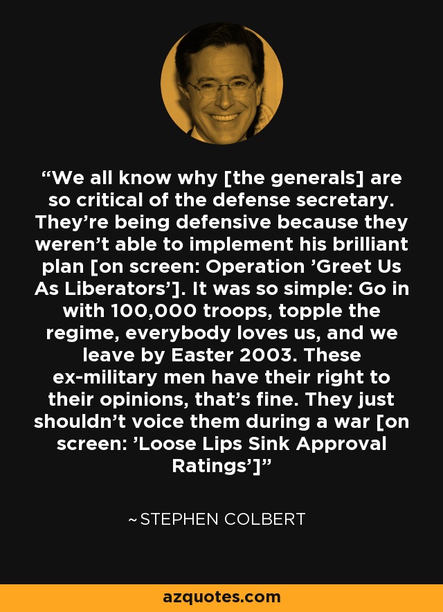 We all know why [the generals] are so critical of the defense secretary. They're being defensive because they weren't able to implement his brilliant plan [on screen: Operation 'Greet Us As Liberators']. It was so simple: Go in with 100,000 troops, topple the regime, everybody loves us, and we leave by Easter 2003. These ex-military men have their right to their opinions, that's fine. They just shouldn't voice them during a war [on screen: 'Loose Lips Sink Approval Ratings'] - Stephen Colbert