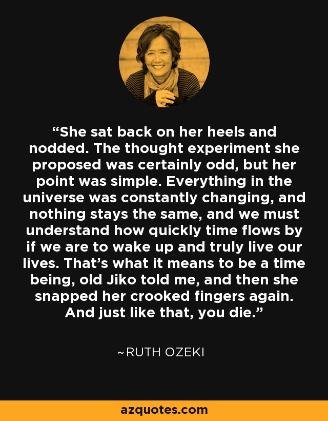 She sat back on her heels and nodded. The thought experiment she proposed was certainly odd, but her point was simple. Everything in the universe was constantly changing, and nothing stays the same, and we must understand how quickly time flows by if we are to wake up and truly live our lives. That’s what it means to be a time being, old Jiko told me, and then she snapped her crooked fingers again. And just like that, you die. - Ruth Ozeki