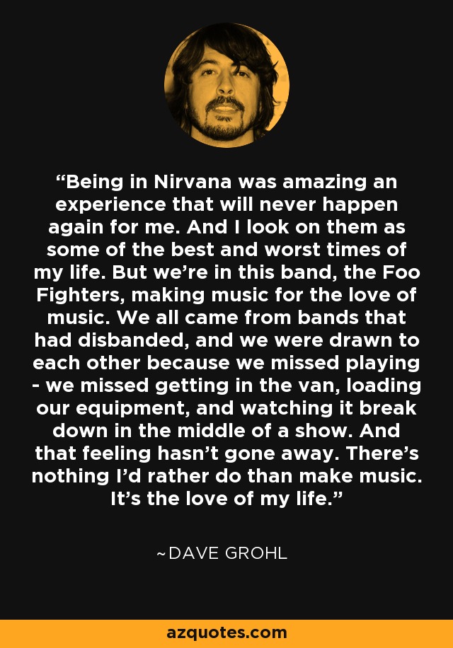 Being in Nirvana was amazing an experience that will never happen again for me. And I look on them as some of the best and worst times of my life. But we're in this band, the Foo Fighters, making music for the love of music. We all came from bands that had disbanded, and we were drawn to each other because we missed playing - we missed getting in the van, loading our equipment, and watching it break down in the middle of a show. And that feeling hasn't gone away. There's nothing I'd rather do than make music. It's the love of my life. - Dave Grohl