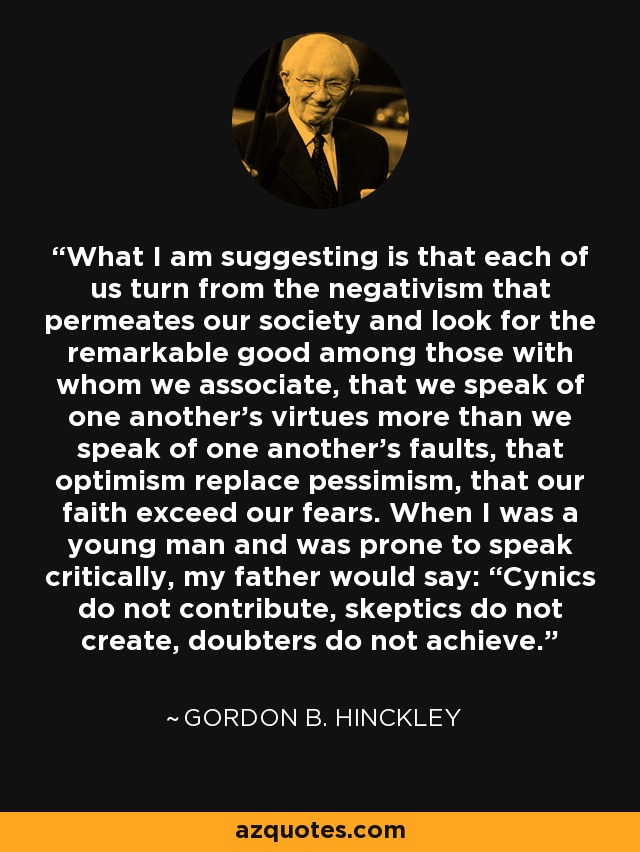 What I am suggesting is that each of us turn from the negativism that permeates our society and look for the remarkable good among those with whom we associate, that we speak of one another’s virtues more than we speak of one another’s faults, that optimism replace pessimism, that our faith exceed our fears. When I was a young man and was prone to speak critically, my father would say: “Cynics do not contribute, skeptics do not create, doubters do not achieve. - Gordon B. Hinckley