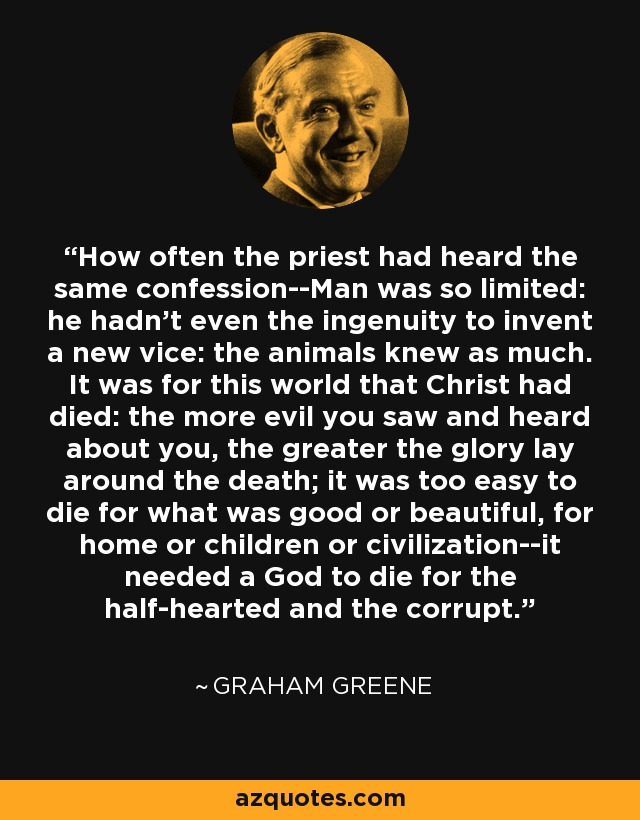 How often the priest had heard the same confession--Man was so limited: he hadn't even the ingenuity to invent a new vice: the animals knew as much. It was for this world that Christ had died: the more evil you saw and heard about you, the greater the glory lay around the death; it was too easy to die for what was good or beautiful, for home or children or civilization--it needed a God to die for the half-hearted and the corrupt. - Graham Greene