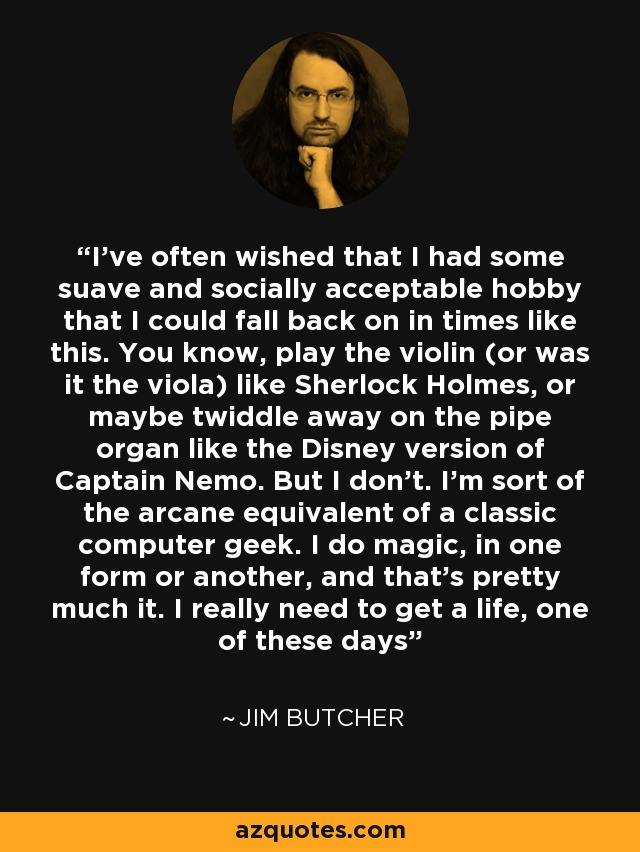 I’ve often wished that I had some suave and socially acceptable hobby that I could fall back on in times like this. You know, play the violin (or was it the viola) like Sherlock Holmes, or maybe twiddle away on the pipe organ like the Disney version of Captain Nemo. But I don’t. I’m sort of the arcane equivalent of a classic computer geek. I do magic, in one form or another, and that’s pretty much it. I really need to get a life, one of these days - Jim Butcher